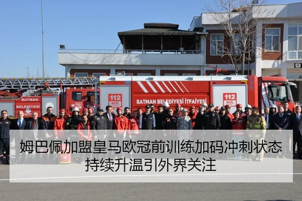姆巴佩加盟皇马欧冠前训练加码冲刺状态持续升温引外界关注