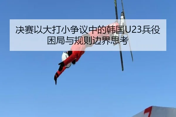 决赛以大打小争议中的韩国U23兵役困局与规则边界思考